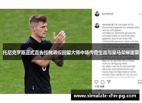 托尼克罗斯正式宣告挂靴退役回望大师中场传奇生涯与皇马荣耀谢幕