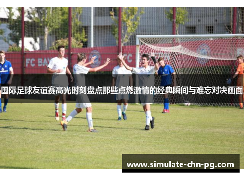 国际足球友谊赛高光时刻盘点那些点燃激情的经典瞬间与难忘对决画面
